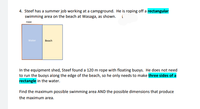 4. Steef has a summer job working at a campground. He is roping off a rectangular
swimming area on the beach at Wasaga, as shown. (
горе
Water
Вeach
In the equipment shed, Steef found a 120 m rope with floating buoys. He does not need
to run the buoys along the edge of the beach, so he only needs to make three sides of a
rectangle in the water.
Find the maximum possible swimming area AND the possible dimensions that produce
the maximum area.
