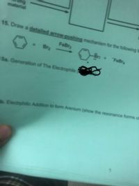 material
15. Draw a detailed arrow-pushing mechanism for the following t
FeBry
Bra
-Br: + FeBr
Sa. Generation of The Electrophile
Electrphilic Addition to form Arenium (show the resonance forms of
