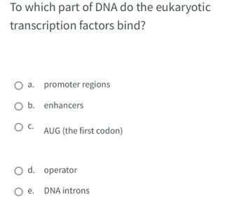 To which part of DNA do the eukaryotic
transcription factors bind?
a. promoter regions
enhancers
O b.
O C.
AUG (the first codon)
O d. operator
Oe. DNA introns