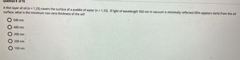 ### Optics in Thin Films

**Question 9 of 15**

A thin layer of oil (n = 1.25) covers the surface of a puddle of water (n = 1.33). If light of wavelength 500 nm in vacuum is minimally reflected (the film appears dark) from the oil surface, what is the minimum non-zero thickness of the oil?

- 500 nm
- 400 nm
- 300 nm
- 200 nm
- 100 nm

**Explanation:**
In this scenario, we are dealing with interference effects in thin films. When light reflects off the top and bottom surfaces of the oil layer, constructive and destructive interference can occur. For the film to appear dark (destructive interference), the path difference between the two reflected rays must be equal to half the wavelength of the light in the film plus any phase shift due to reflection. The minimum non-zero thickness of the oil can be found using the interference condition for destructive interference. 

Let's calculate the thickness using the formula for destructive interference in thin films: \( m + \frac{1}{2} = \frac{2nt}{\lambda} \)

Where:
- \( m \) is the order of interference (0, 1, 2, ...)
- \( n \) is the refractive index of the oil
- \( t \) is the thickness of the oil layer
- \( \lambda \) is the wavelength of light in vacuum

The smallest non-zero thickness corresponds to \( m = 0 \). Solving for \( t \):

\[ \frac{1}{2} = \frac{2 \cdot 1.25 \cdot t}{500 \, \text{nm}} \]
\[ t = \frac{500 \, \text{nm}}{4 \cdot 1.25} \]
\[ t = 100 \, \text{nm} \]

Thus, the minimum non-zero thickness of the oil for destructive interference of 500 nm light is **100 nm**. 

**Answer:** 100 nm