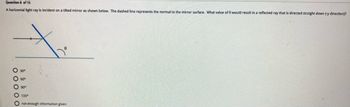 Question 8 of 15
A horizontal
light ray is incident on a tilted mirror as shown below. The dashed line represents the normal to the mirror surface. What value of 8 would result in a reflected ray that is directed straight down (-y direction)?
60°
90°
1350
O not enough information given
0 0 0 0 0