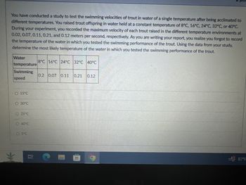 You have conducted a study to test the swimming velocities of trout in water of a single temperature after being acclimated to
different temperatures. You raised trout offspring in water held at a constant temperature of 8°C, 16°C, 24°C, 32°C, or 40°C.
During your experiment, you recorded the maximum velocity of each trout raised in the different temperature environments at
0.02, 0.07, 0.11, 0.21, and 0.12 meters per second, respectively. As you are writing your report, you realize you forgot to record
the temperature of the water in which you tested the swimming performance of the trout. Using the data from your study,
determine the most likely temperature of the water in which you tested the swimming performance of the trout.
Water
temperature
8°C 16°C 24°C 32°C 40°C
Swimming
speed
0.2 0.07 0.11 0.21
0.12
O 15°C
O30°C
25°C
40°C
5°C
道
87°F