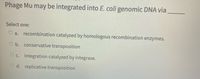 Phage Mu may be integrated into E. coli genomic DNA via
Select one:
O a. recombination catalyzed by homologous recombination enzymes.
O b. conservative transposition
O c. integration catalyzed by integrase.
d. replicative transposition
