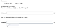 The reaction
A +B →C+D
rate = k[A][B]²
has an initial rate of 0.0500 M/s.
What will the initial rate be if [A] is halved and [B] is tripled?
initial rate:
M/s
What will the initial rate be if [A] is tripled and [B] is halved?
initial rate:
M/s
* TOOLS
x10
