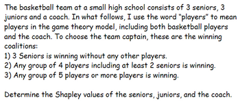 The basketball team at a small high school consists of 3 seniors, 3
juniors and a coach. In what follows, I use the word "players" to mean
players in the game theory model, including both basketball players
and the coach. To choose the team captain, these are the winning
coalitions:
1) 3 Seniors is winning without any other players.
2) Any group of 4 players including at least 2 seniors is winning.
3) Any group of 5 players or more players is winning.
Determine the Shapley values of the seniors, juniors, and the coach.