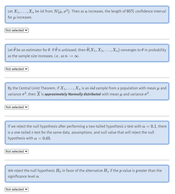 Let X₁,..., X, be iid from N(μ, ²). Then as n increases, the length of 95% confidence interval
for μ increases.
Not selected
Let Â be an estimator for 0. If is unbiased, then Ô(X₁, X₂, ..., Xn) converges to 0 in probability
as the sample size increases, i.e., as n →∞.
Not selected
By the Central Limit Theorem, if X₁,..., X₂ is an iżd sample from a population with mean μ and
variance o², then X is approximately Normally distributed with mean μ and variance ².
Not selected ✓
If we reject the null hypothesis after performing a two-tailed hypothesis z-test with a = 0.1, there
is a one-tailed z-test for the same data, assumptions, and null value that will reject the null
hypothesis with a = 0.05.
Not selected
We reject the null hypothesis Ho in favor of the alternative Ho if the p-value is greater than the
significance level a.
Not selected