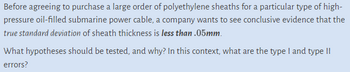 Before agreeing to purchase a large order of polyethylene sheaths for a particular type of high-pressure oil-filled submarine power cable, a company wants to see conclusive evidence that the *true standard deviation* of sheath thickness is *less than .05mm*.

What hypotheses should be tested, and why? In this context, what are the type I and type II errors?