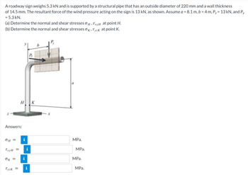 A roadway sign weighs 5.3 kN and is supported by a structural pipe that has an outside diameter of 220 mm and a wall thickness
of 14.5 mm. The resultant force of the wind pressure acting on the sign is 13 kN, as shown. Assume a = 8.1 m, b=4m, P₂ = 13 kN, and Py
= 5.3 kN.
(a) Determine the normal and shear stresses. Txy at point H.
(b) Determine the normal and shear stresses Ok Tysk at point K.
Answers:
0|| =
Tryll =
0k =
Tyck=
i
i
MPa.
MPa.
MPa.
MPa.