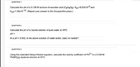 QUESTION 1
Calculate the pH of a 0.126 M solution of ascorbic acid (CeHgO6). Ka1=8.00x10-5 and
Ka2=1.60x10-12, (Report your answer to the thousandths place.)
QUESTION 2
Calculate the pH of a neutral solution of pure water at 35°C.
pH =
At a pH = 6.842, is the above solution of water acidic, basic or neutral?
QUESTION 3
Using the extended Debye-Hückel equation, calculate the activity coefficient of Pb2+ in a 0.0030 M
Pb(NO3)2 aqueous solution at 25°C.
