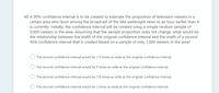 40. A 90% confidence interval is to be created to estimate the proportion of television viewers in a
certain area who favor among the broadcast of the late weeknight news to an hour earlier than it
is currently. Initially, the confidence interval will be created using a simple random sample of
9,000 viewers in the area. Assuming that the sample proportion does not change, what would be
the relationship between the width of the original confidence interval and the width of a second
90% confidence interval that is created based on a sample of only 1,000 viewers in the area?
The second confidence interval would be 1/3 times as wide as the original confidence interval.
The second confidence interval would be 9 times as wide as the original confidence interval.
The second confidence interval would be 1/9 times as wide as the original confidence interval.
The second confidence interval would be 3 times as wide as the original confidence interval.
