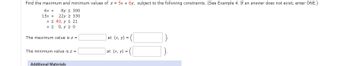 Find the maximum and minimum values of z = 5x + 6y, subject to the following constraints. (See Example 4. If an answer does not exist, enter DNE.)
6x + 8y ≤ 300
15x + 22y ≥ 330
x ≤ 40, y ≤ 21
x > 0, y ≥ 0
The maximum value is z =
at (x, y) =
The minimum value is z =
at (x, y) =
Additional Materials
