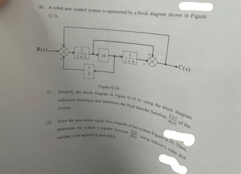 (b) A robot arm control system is represented by a block diagram shown in Figure
Q.1b.
R(s)-
1
5+2
1
2
system.
10
5+4
→ C(s)
Figure Q.1b
(1) Simplify the block diagram in Figure Q.lb by using the block diagram
reduction technique and determine the final transfer function, -
C(s)
C(s)
using Mason's rules and
R.(s)
(ii) Draw the equivalent signal flow diagram of the system Figure Q.Ib. Then.
determine the system's transfer function, -
validate your answer in part (b)(i)
of the