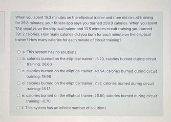 When you spent 15.3 minutes on the elliptical trainer and then did circuit training
for 25.8 minutes, your fitness app says you burned 259.9 calories. When you spent
17.6 minutes on the elliptical trainer and 13.5 minutes circuit training you burned
391.2 calories. How many calories did you burn for each minute on the elliptical
trainer? How many calories for each minute of circuit training?
a. This system has no solutions
O b. calories burned on the elliptical trainer: -5.70, calories burned during circuit
training: 26.60
O c. calories burned on the elliptical trainer: 43.94, calories burned during circuit
training: 15.98
O d. calories burned on the elliptical trainer: 7.37, calories burned during circuit
training: 18.12
e. calories burned on the elliptical trainer: 26.60, calories burned during circuit
training: -5.70
O f. This system has an infinite number of solutions.