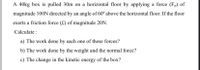 A 40kg box is pulled 30m on a horizontal floor by applying a force (Fp) of
magnitude 100N directed by an angle of 60° above the horizontal floor. If the floor
exerts a friction force (f) of magnitude 20N.
Calculate :
a) The work done by each one of these forces?
b) The work done by the weight and the normal force?
c) The change in the kinetic energy of the box?
