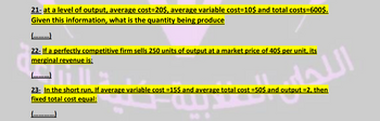 21- at a level of output, average cost=20$, average variable cost=10$ and total costs=600$.
Given this information, what is the quantity being produce
(….........)
22- If a perfectly competitive firm sells 250 units of output at a market price of 40$ per unit, its
merginal revenue is:
(.........)
23- In the short run, If average variable cost =15$ and average total cost =50$ and output =2, then
fixed total cost equal:
15 and average total
اللحم