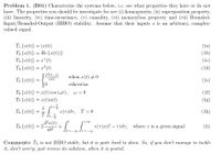 Problem 1. (B01) Characterize the systems below, i.e. see what properties they have or do not
us-00 JT=-
have. The properties you should be investigate for are (i) homogeneity, (ii) superposition property,
(iii) linearity, (iv) time-invariance, (v) causality, (vi) memoryless property and (vii) Bounded-
Input/Bounded-Output (BIBO) stability. Assume that their inputs z is an arbitrary, complex-
valued signal.
T {x(t)} = |x(t)|
T2 {r(t)} = Re {x(t))}
(la)
(1b)
T3 {r(t)} = x*(t)
TA {r(t)} = x²(t)
x² (t-1)
(lc)
(ld)
when r(t) + 0
T3 {x(t)} =
r(t)
(le)
otherwise
T6 {r(t)} = x(t) cos (wt), w> 0
T7 {r(t)} = x(t)u(t)
(1f)
(1g)
1
Ts {r(t)} =
T
I(T)dr, T> 0
(1h)
dr(t)
T9 {r(t)} = 2.
dt2
t
rtoo
| v(T)x(t' –T)dr, where v is a given signal
(li)
Comments: T; is not BIBO stable, but it is quite hard to show. So, if you don't manage to tackle
it, don't worry; just review its solution, when it is posted.
