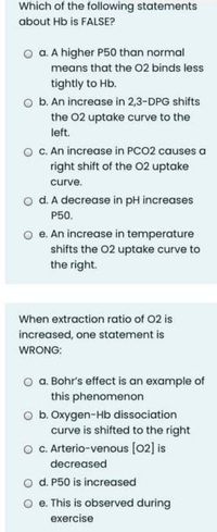 Which of the following statements
about Hb is FALSE?
O a. A higher P50 than normal
means that the 02 binds less
tightly to Hb.
o b. An increase in 2,3-DPG shifts
the 02 uptake curve to the
left.
c. An increase in PCO2 causes a
right shift of the 02 uptake
curve.
o d. A decrease in pH increases
P50.
O e. An increase in temperature
shifts the 02 uptake curve to
the right.
When extraction ratio of O2 is
increased, one statement is
WRONG:
o a. Bohr's effect is an example of
this phenomenon
O b. Oxygen-Hb dissociation
curve is shifted to the right
O C. Arterio-venous [02] is
decreased
O d. P50 is increased
O e. This is observed during
exercise
