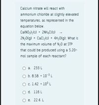 Calcium nitrate will react with
ammonium chloride at slightly elevated
temperatures. as represented in the
equation below.
Ca(NO3)2(s) + 2NHĄC(s)
2N;0(g) + CaCl2(s) 4H20(g): What is
the maximum volume of N20 at STP
that could be produced using a 5.20-
mol sample of each reactant?
O a. 233 L
O b. 8.58 * 10 ³ L
О с. 1.42 *
103L
d. 116 L
O e. 22.4 L
