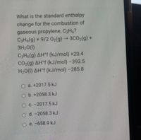 What is the standard enthalpy
change for the combustion of
gaseous propylene, C3H6?
C3H6(g) + 9/2 02(g) → 3CO2(g) +
3H20(1)
C3H6(g) AH°f (kJ/mol) +20.4
CO2(g) AH°f (kJ/mol) -393.5
H20(1) AH°F (kJ/mol) -285.8
O a. +2017.5 kJ
O b. +2058.3 kJ
O C. -2017.5 kJ
O d. -2058.3 kJ
O e. -658.9 kJ
