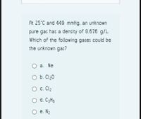 At 25°C and 449 mmHg, an unknown
pure gas has a density of 0.676 g/L.
Which of the following gases could be
the unknown gas?
а. Ne
b. Cl20
О с. Clz
d. C3H6
O e. N2
