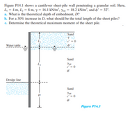 Figure P14.1 shows a cantilever sheet-pile wall penetrating a granular soil. Here,
L = 4 m, L2 = 8 m, y = 16.1 kN/m², yu = 18.2 kN/m², and o' = 32°.
a. What is the theoretical depth of embedment, D?
b. For a 30% increase in D, what should be the total length of the sheet piles?
c. Determine the theoretical maximum moment of the sheet pile.
Sand
Water table
Sand
Yut
c' = 0
Dredge line
Sand
Yut
d = 0
Figure P14.1
