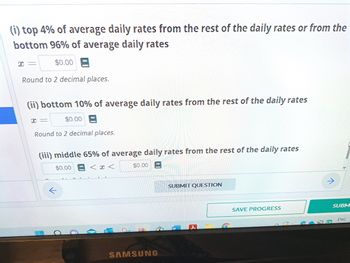 (i) top 4% of average daily rates from the rest of the daily rates or from the
bottom 96% of average daily rates
$0.00
Round to 2 decimal places.
X=
(ii) bottom 10% of average daily rates from the rest of the daily rates
I
ww
Round to 2 decimal places.
$0.00
(iii) middle 65% of average daily rates from the rest of the daily rates
$0.00
<<
-
O
$0.00
SAMSUNG
SUBMIT QUESTION
SAVE PROGRESS
SUBM
ENG