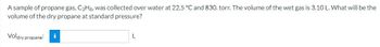 A sample of propane gas, C3H8, was collected over water at 22.5 °C and 830. torr. The volume of the wet gas is 3.10 L. What will be the
volume of the dry propane at standard pressure?
Voldry propane:
i
L