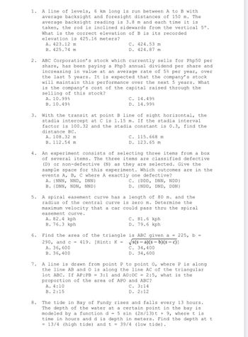A line of levels, 6 km long is run between A to B with
average backsight and foresight distances of 150 m. The
average backsight reading is 3.8 m and each time it is
taken, the rod is inclined sidewards from the vertical 5°.
What is the correct elevation of B is its recorded
elevation is 425.16 meters?
A. 423.12 m
C. 424.53 m.
D. 424.87 m
B. 425.74 m
2. ABC Corporation's stock which currently sells for Php50 per
share, has been paying a Php3 annual dividend per share and
increasing in value at an average rate of 5% per year, over
the last 5 years. It is expected that the company's stock
will maintain this performance over the next 5 years. What
is the company's cost of the capital raised through the
selling of this stock?
A. 10.99%
C. 14.49%
D. 14.99%
B. 10.49%
3.
With the transit at point B line of sight horizontal, the
stadia intercept at C is 1.15 m. If the stadia interval
factor is 100.32 and the stadia constant is 0.3, find the
distance BC.
A. 108.32 m
C. 115.668 m.
D. 123.65 m
B. 112.54 m
4.
An experiment consists of selecting three items from a box
of several items. The three items are classified defective
(D) or non-defective (N) as they are selected. Give the
sample space for this experiment. Which outcomes are in the
events A, B, C where A exactly one defective?
A. (NNN, NND, DNN}
C. (DDD, DNN, NDD}
D. (NDD, DND, DDN}
B. (DNN, NDN, NND}
5.
A spiral easement curve has a length of 80 m. and the
radius of the central curve
maximum velocity that a car
easement curve.
is zero m. Determine the
could pass thru the spiral
A. 82.4 kph
C. 81.6 kph
D. 79.6 kph
B. 76.3 kph
Find the area of the triangle
290, and c = 419. [Hint: K =
A. 36, 600
is ABC given a = 225, b =
√√s(s-a)(s- b)(s-c)]
C. 34,400
B. 36, 400
D. 34,600
7.
A line is drawn from point P to point 0, where P is along
the line AB and O is along the line AC of the triangular
lot ABC. If AP: PB = 3:1 and AO:OC = 2:5, what is the
proportion of the area of APO and ABC?
A. 4:10
C. 3:14
D. 2:12
B. 2:15
8.
The tide in Bay of Fundy rises and falls every 13 hours.
The depth of the water at a certain point in the bay is
modeled by a function d = 5 sin (2n/13)t + 9, where t is
time in hours and d is depth in meters. Find the depth at t
= 13/4 (high tide) and t = 39/4 (low tide).
6.