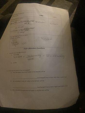 Universal Gas Constant, R
L-atm/mol-K)
Popping Pressure (atm)
Sample Calculation:
0604x0.08214.9m, 498k
A
Or 0024
mel k
0.03 motx 0.082/my.498k
0.0024
motk
Average Popping Pressure (atm)
Sample Calculation:
800
0000
00821
0.0821
800 atm
000atm
2033
700atm
14200-700
14200 = 700
2
Post-Laboratory Questions
1. Convert your average pressure
a.
to mmHg
700 atm x 760mm Hg
latm
532000mmHg
b. to kPa.
2. If not all the popcorn kernels popped:
a.
the calculated volume of water in the kernels will be
(unchanged/inaccurately high/inaccurately low)
b. the calculated moles of water in the kernels will be
(unchanged/inaccurately high/inaccurately low)
c. the calculated temperature of water in the kernels will be