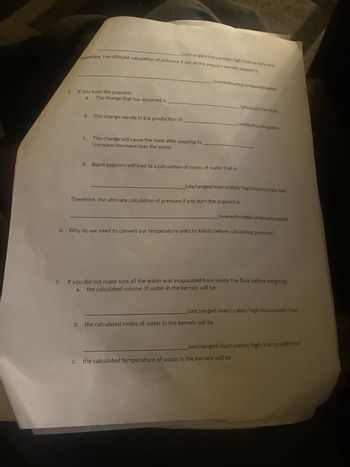 (unchanged/inaccurately high/inaccurately low).
Therefore, the ultimate calculation of pressure if not all the popcorn kernels popped is
3.
If you burn the popcorn:
a.
The change that has occurred is
b. This change results in the production of
C.
This change will cause the mass after popping to
(increase/decrease/stay the same)
(overestimated/underestimated)
d. Burnt popcorn will lead to a calculation of moles of water that is
(physical/chemical).
(solids/liquids/gases).
(unchanged/inaccurately high/inaccurately low)
Therefore, the ultimate calculation of pressure if you burn the popcorn is
(overestimated/underestimated)
4. Why do we need to convert our temperature units to Kelvin before calculating pressure?
5. If you did not make sure all the water was evaporated from inside the flask before weighing:
the calculated volume of water in the kernels will be
a.
(unchanged/inaccurately high/inaccurately low)
b. the calculated moles of water in the kernels will be
(unchanged/inaccurately high/inaccurately low)
c. the calculated temperature of water in the kernels will be