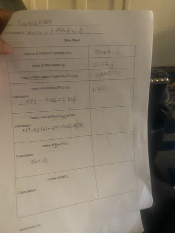 une
Emmanuel
Lab Partner(s): Martin k / Martin 0
Data Sheet
volume of unknown sample (mL)
mass of filter paper (g)
mass of filter paper + solid Ba3(PO4)2(g)
Calculation:
mass of solid Ba3(PO4)2 (g)
1.885 - 0.5-1.315
Calculation:
molar mass of Ba3(PO4)2 (g/mol)
737.33 (3)+30.97(2)+8(16)
moles of Ba3(PO4)2
Calculation:
1323C
Calculation:
moles of BaCl2
Stoichiometry Lab
400mL
0.57 g
0.1.885
1.329