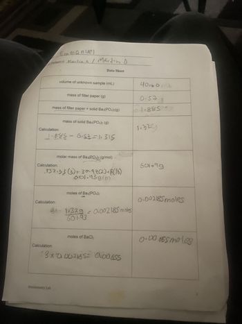 Emmanuel
Parmer(s): Martin / Martin O
Data Sheet
volume of unknown sample (mL)
mass of filter paper (g)
mass of filter paper + solid Ba3(PO4)2(g)
Calculation:
mass of solid Ba3(PO4)2 (g)
1.885 - 0.5±1.315
4010AL
0.57
0+.885-
1.320
Calculation:
molar mass of Bas(PO4)2 (g/mol)
737.33 (3)+30.97(2)+8(16)
601.93g/m
moles of Ba3(PO4)2
Calculation:
131 1329 = 0.002185 moles
601.93
Calculation:
moles of BaCl2
3×0002185= 0.00655
Stoichiometry Lab
601099
0.002185moles
0.00065moles