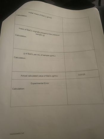 Calculation:
molar mass of BaCl2 (g/mol)
sample (g)
mass of BaCl2 orignally present in the unknown
Calculation:
g of BaCl2 per mL of sample (g/mL)
Calculation:
Actual calculated value of BaCl2 (g/mL)
0.0125
Experimental Error
Calculation:
Stoichiometry Lab