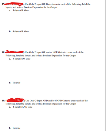 17
Use Only 2-Input OR Gates to create each of the following, label the
Inputs, and write a Boolean Expression for the Output
a. 3-Input OR Gate
b. 4-Input OR Gate
18.
Use Only 2-Input OR and/or NOR Gates to create each of the
following, label the Inputs, and write a Boolean Expression for the Output
a. 3-Input NOR Gate
b. Inverter
19. (
Use Only 2-Input AND and/or NAND Gates to create each of the
following, label the Inputs, and write a Boolean Expression for the Output
a. 4-Input NAND Gate
b. Inverter