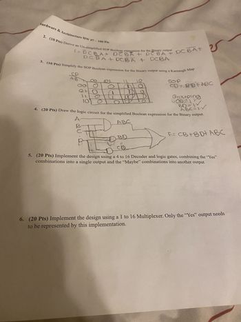 fardware & Architecture HW #7-100 Pts
f= DCBA DEBA + PC BA + DC BA+
2. (10 Pts) Derive an Un-simplified SOP Boolean expression for the Binary output DC BA+
+ DCBA DCBA
3. (10 Pts) Simplify the SOP Boolean expression for the Binary output using a Karnaugh Map
CP
9/0/0/01
0
1 L
10
SOP
CD+ BBFABC
Grouping
COD=1
BD=W
ABC=W
4. (20 Pts) Draw the logic circuit for the simplified Boolean expression for the Binary output.
A
ABC
BD
CD
F= CB+BD+ ABC
5. (20 Pts) Implement the design using a 4 to 16 Decoder and logic gates, combining the "Yes"
combinations into a single output and the "Maybe" combinations into another output
6. (20 Pts) Implement the design using a 1 to 16 Multiplexer. Only the "Yes" output needs
to be represented by this implementation.