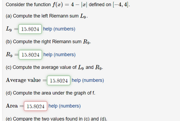 Consider the function f(x) = 4 − |x| defined on [-4, 4].
(a) Compute the left Riemann sum Lg.
Lg 15.8024 help (numbers)
(b) Compute the right Riemann sum Rg.
Rg 15.8024 help (numbers)
(c) Compute the average value of Lg and R9.
Average value = 15.8024 help (numbers)
(d) Compute the area under the graph of f.
Area 15.8024 help (numbers)
(e) Compare the two values found in (c) and (d).