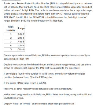 Banks use a Personal Identification Number (PIN) to uniquely identify each customer.
Let us assume that our bank has a specified range of acceptable values for each digit
in its customers' 5-digit PINs. The table shown below contains the acceptable ranges,
where digits are numbered from left to right in the PIN. Then we can see that the
PIN 52413 is valid. But the PIN 43534 is invalid because the first digit is out of
range. Similarly, 64535 is invalid because of its last digit.
Digit
Number
Range
1
5 to 9
2
2 to 5
3
4 to 8
4
1 to 4
5
3 to 6
Create a procedure named Validate_PIN that receives a pointer to an array of byte
containing a 5-digit PIN.
Declare two arrays to hold the minimum and maximum range values, and use these
arrays to validate each digit of the PIN that was passed to the procedure.
If any digit is found to be outside its valid range, immediately return the digit's
position (between 1 and 5) in the EAX register.
If the entire PIN is valid, return 0 in EAX.
Preserve all other register values between calls to the procedure.
Write a test program that calls Validate_PIN at least four times, using both valid and
invalid byte arrays.
Display "Valid" or "Invalid" on the console after each procedure call.