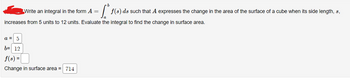 [.
f(s) ds such that A expresses the change in the area of the surface of a cube when its side length, s,
increases from 5 units to 12 units. Evaluate the integral to find the change in surface area.
Write an integral in the form A =
a = 5
b= 12
f(s) =
Change in surface area = 714