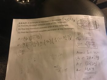 4
4.3/4.7: A rectangle is inscribed in the ellipse ±y ²
a) Find the minimum possible area of the rectangle:
(b) Find the maximum possible area of the rectangle.
(c) Find the maximum possible perimeter of the rectangle.
92
A=(1K) (UT-14)
(4 X
X2
^² = 0 (07-2² ) + ( 4^) ( ² (1-4)32)
2
니
4
2
2
NIN
NIN
D
4/
• ZA
1.
422
domain (< x≤2
Xn
92-1-23
Jy₂ = √₁-1²
y=√1₁₁
4
Area: Lx w
A = 2x014
A = (2x)(29)
иху
4. Ur.