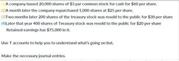 (1)A company issued 20,000 shares of $3 par common stock for cash for $60 per share.
(2) A month later the company repurchased 1,000 shares at $25 per share.
(3)Two months later 200 shares of the treasury stock was resold to the public for $30 per share
(4)Later that year 400 shares of Treasury stock was resold to the public for $20 per share
Retained earnings has $75,000 in it.
Use T accounts to help you to understand what's going on but,
Make the necessary journal entries.