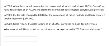 In 2020, when the enacted tax rate for the current and all future periods was 20.5%, Garza Corp.
had a taxable loss of $479,000 and elected to use the net operating loss carryforward provision.
In 2021, the tax rate changed to 23.0% for the current and all future periods, and Garza reported
taxable income of $274,000.
In 2022, Garza reported taxable income of $461,000. Garza has no book-tax differences.
What amount will Garza report as current income tax expense on its 2022 income statement?