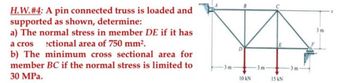 H.W. #4: A pin connected truss is loaded and
supported as shown, determine:
a) The normal stress in member DE if it has
a cros ectional area of 750 mm².
b) The minimum cross sectional area for
member BC if the normal stress is limited to
30 MPa.
-3m-
10 kN
-3 m
15 kN
3m
3m