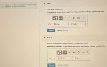 **Problem Statement:**

Two 4.0 cm × 4.0 cm metal plates are separated by a 0.22-mm-thick piece of Teflon.

---

**Part A:**

*What is the capacitance?*

Express your answer to two significant figures and include the appropriate units.

\[ C = \text{Value} \quad \text{Units} \]

[Submit] [Request Answer]

---

**Part B:**

*What is the maximum potential difference between the disks?*

Express your answer to two significant figures and include the appropriate units.

\[ \Delta V_{\text{max}} = \text{Value} \quad \text{Units} \]

[Submit]