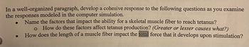 In a well-organized paragraph, develop a cohesive response to the following questions as you examine the responses modeled in the computer simulation.

- Name the factors that impact the ability for a skeletal muscle fiber to reach tetanus?
  - How do these factors affect tetanus production? (Greater or lesser causes what?)
- How does the length of a muscle fiber impact the total force that it develops upon stimulation?