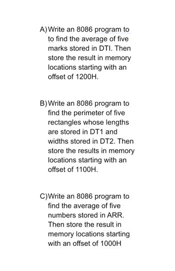 A) Write an 8086 program to
to find the average of five
marks stored in DTI. Then
store the result in memory
locations starting with an
offset of 1200H.
B) Write an 8086 program to
find the perimeter of five
rectangles whose lengths
are stored in DT1 and
widths stored in DT2. Then
store the results in memory
locations starting with an
offset of 1100H.
C)Write an 8086 program to
find the average of five
numbers stored in ARR.
Then store the result in
memory locations starting
with an offset of 1000H