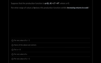 Suppose that the production function is q=f(L, K) = La + Ka, where a>0.
For what range of values of a does this production function exhibit increasing returns to scale?
For any value of a < 1
None of the above are correct.
O For a = 0
For any value of a
For any value of a > 1