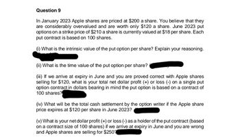 Question 9
In January 2023 Apple shares are priced at $200 a share. You believe that they
are considerably overvalued and are worth only $120 a share. June 2023 put
options on a strike price of $210 a share is currently valued at $18 per share. Each
put contract is based on 100 shares.
(i) What is the intrinsic value of the put option per share? Explain your reasoning.
(ii) What is the time value of the put option per share?
(iii) If we arrive at expiry in June and you are proved correct with Apple shares
selling for $120, what is your total net dollar profit (+) or loss (-) on a single put
option contract in dollars bearing in mind the put option is based on a contract of
100 shares?
(iv) What will be the total cash settlement by the option writer if the Apple share
price expires at $120 per share in June 2023?
(v) What is your net dollar profit (+) or loss (-) as a holder of the put contract (based
on a contract size of 100 shares) if we arrive at expiry in June and you are wrong
and Apple shares are selling for $250?