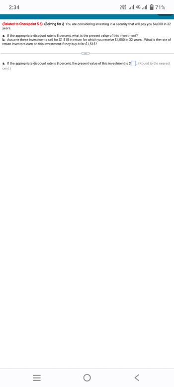 2:34
(Related to Checkpoint 5.6) (Solving for ) You are considering investing in a security that will pay you $4,000 in 32
years.
LTE 2.1 4G
a. If the appropriate discount rate is 8 percent, what is the present value of this investment?
b. Assume these investments sell for $1,515 in return for which you receive $4,000 in 32 years. What is the rate of
return investors earn on this investment if they buy it for $1,515?
|||
71%
a. If the appropriate discount rate is 8 percent, the present value of this investment is $ . (Round to the nearest
cent.)
=
O