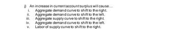 i.
j) An increase in current account surplus will cause...
Aggregate demand curve to shift to the right.
ii. Aggregate demand curve to shift to the left.
iii. Aggregate supply curve to shift to the right.
Aggregate demand curve to shift to the left.
Labor of supply curve to shift to the right.
iv.
V.