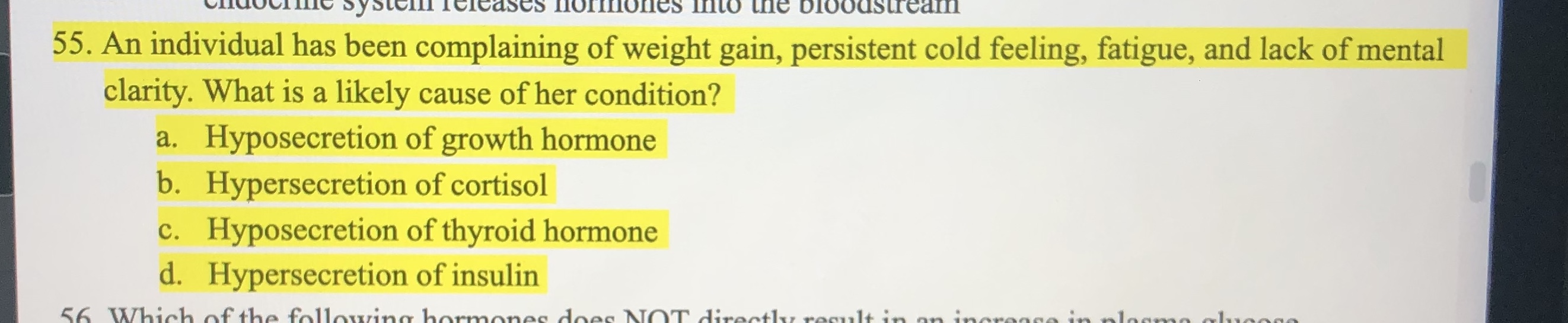 55. An individual has been complaining of weight gain, persistent cold feeling, fatigue, and lack of mental
clarity. What is a likely cause of her condition?
a. Hyposecretion of growth hormone
b. Hypersecretion of cortisol
c. Hyposecretion of thyroid hormone
d. Hypersecretion of insulin
